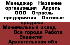 Менеджер › Название организации ­ Апрель, ООО › Отрасль предприятия ­ Оптовые продажи › Минимальный оклад ­ 10 000 - Все города Работа » Вакансии   . Архангельская обл.,Северодвинск г.